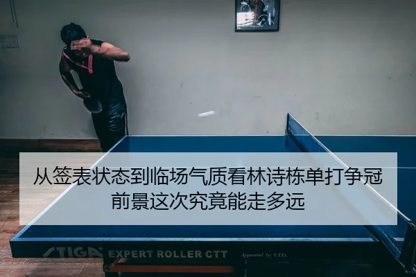 从签表状态到临场气质看林诗栋单打争冠前景这次究竟能走多远